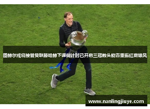 图赫尔或将接管曼联滕哈赫下课倒计时已开启三冠教头能否重振红魔雄风