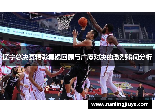 辽宁总决赛精彩集锦回顾与广厦对决的激烈瞬间分析