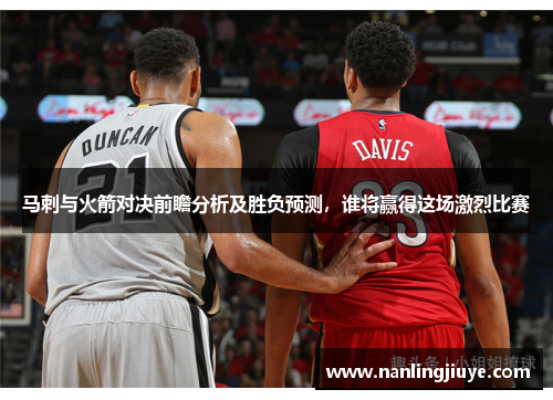 马刺与火箭对决前瞻分析及胜负预测，谁将赢得这场激烈比赛