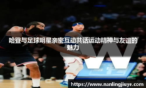 哈登与足球明星亲密互动共话运动精神与友谊的魅力